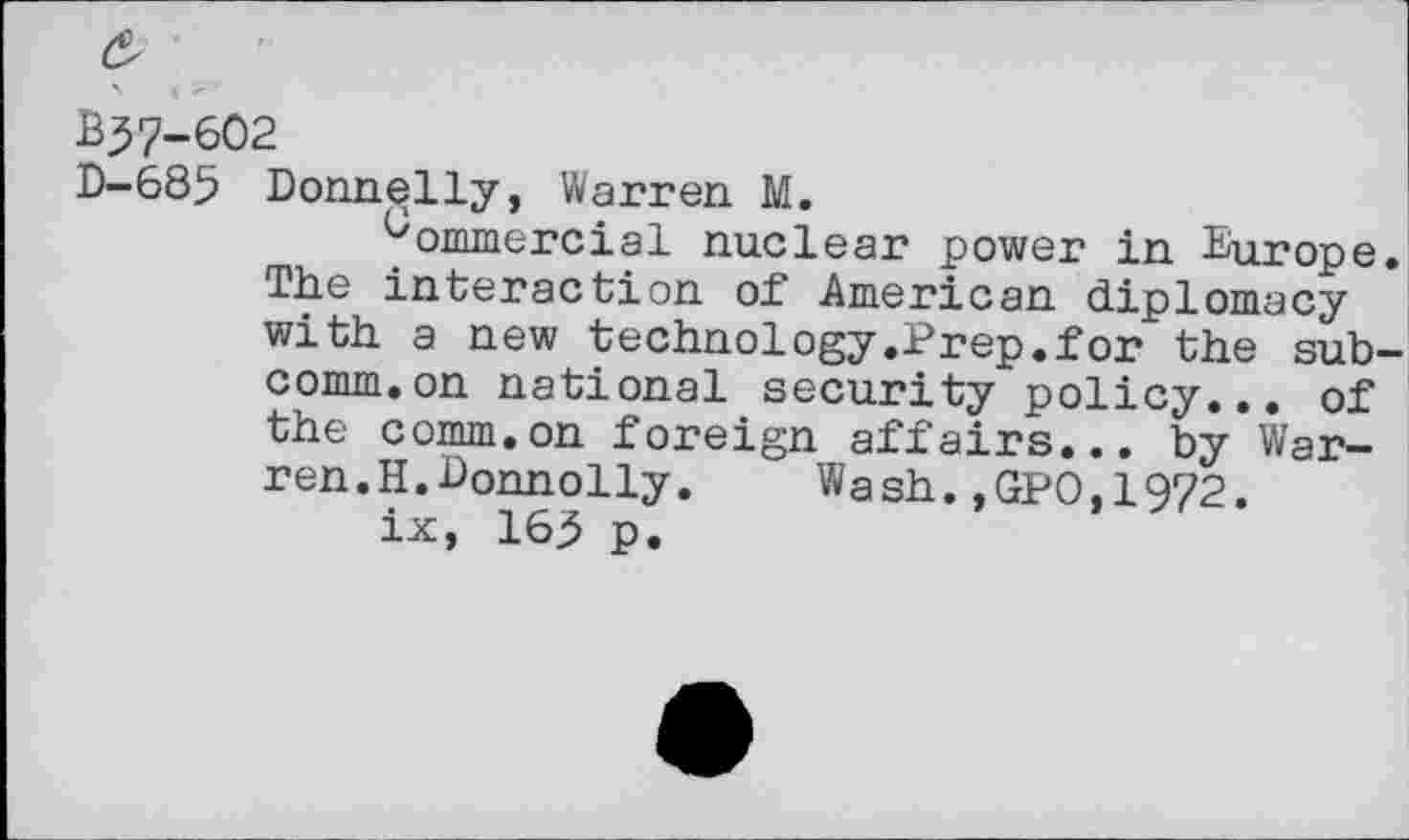 ﻿£
B37-6O2
D-685 Donnelly, Warren M.
Commercial nuclear power in Europe The interaction of American diplomacy with a new technology .Prep.for the sub comm.on national security policy... of the comm.on foreign affairs... by Warren. H.Donnolly. Wash.,GPO,1972.
ix, 16 p.